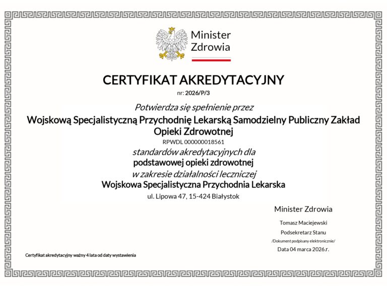 Certyfikat akredytacyjny w formie obrazka. Dostępny również do pobrania w formie PDF. CERTYFIKAT AKREDYTACYJNY nr: 2026/P/3 Potwierdza się spełnienie przez Wojskową Specjalistyczną Przychodnię Lekarską Samodzielny Publiczny Zakład Opieki Zdrowotnej RPWDL 000000018561 standardów akredytacyjnych dla podstawowej opieki zdrowotnej w zakresie działalności leczniczej Wojskowa Specjalistyczna Przychodnia Lekarska ul. Lipowa 47, 15-424 Białystok Certyfikat akredytacyjny ważny 4 lata od daty wystawienia Minister Zdrowia Tomasz Maciejewski Podsekretarz Stanu /Dokument podpisany elektronicznie/ Data 04 marca 2026.r.