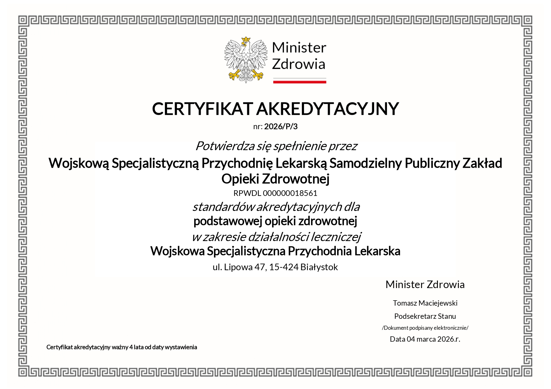 Certyfikat akredytacyjny w formie obrazka. Dostępny również do pobrania w formie PDF. CERTYFIKAT AKREDYTACYJNY nr: 2026/P/3 Potwierdza się spełnienie przez Wojskową Specjalistyczną Przychodnię Lekarską Samodzielny Publiczny Zakład Opieki Zdrowotnej RPWDL 000000018561 standardów akredytacyjnych dla podstawowej opieki zdrowotnej w zakresie działalności leczniczej Wojskowa Specjalistyczna Przychodnia Lekarska ul. Lipowa 47, 15-424 Białystok Certyfikat akredytacyjny ważny 4 lata od daty wystawienia Minister Zdrowia Tomasz Maciejewski Podsekretarz Stanu /Dokument podpisany elektronicznie/ Data 04 marca 2026.r.